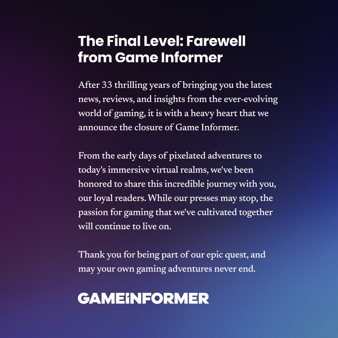 After 33 thrilling years of bringing you the latest news, reviews, and insights from the ever-evolving world of gaming, it is with a heavy heart that we announce the closure of Game Informer.  From the early days of pixelated adventures to today’s immersive virtual realms, we’ve been honored to share this incredible journey with you, our loyal readers. While our presses may stop, the passion for gaming that we’ve cultivated together will continue to live on.  Thank you for being part of our epic quest, and may your own gaming adventures never end.