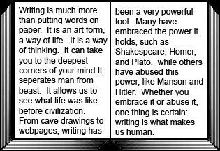 Writing is much more than putting words on  paper.  It is an art form, a way of life.  It is a way of thinking.  It can take you to the deepest corners of your mind.It seperates man from beast.  It allows us to see what life was like before civilization.  From cave drawings to webpages, writing has been a very powerful tool.  Many have embraced the power it holds, such as    Shakespeare, Homer, and Plato,  while others have abused this power, like Manson and Hitler.  Whether you embrace it or abuse it, one thing is certain: writing is what makes us human.